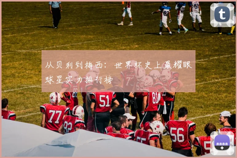 从贝利到梅西：世界杯史上最耀眼球星实力排行榜