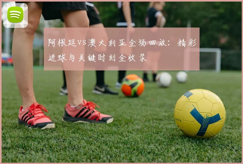 阿根廷vs澳大利亚全场回放：精彩进球与关键时刻全收录
