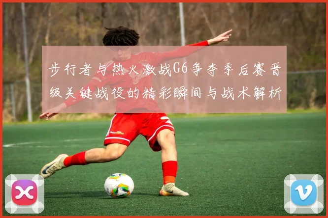 步行者与热火激战G6争夺季后赛晋级关键战役的精彩瞬间与战术解析