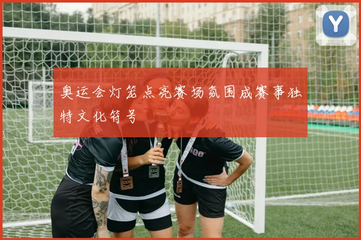 奥运会灯笼点亮赛场氛围成赛事独特文化符号