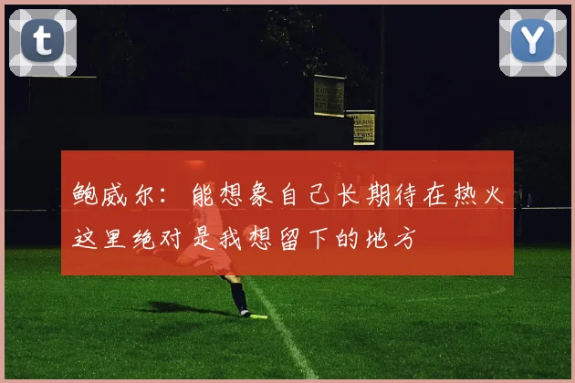 鲍威尔：能想象自己长期待在热火这里绝对是我想留下的地方